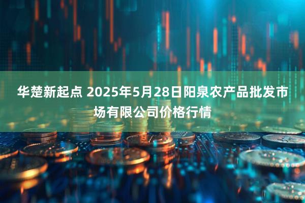 华楚新起点 2025年5月28日阳泉农产品批发市场有限公司价格行情
