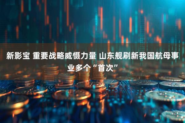 新影宝 重要战略威慑力量 山东舰刷新我国航母事业多个“首次”