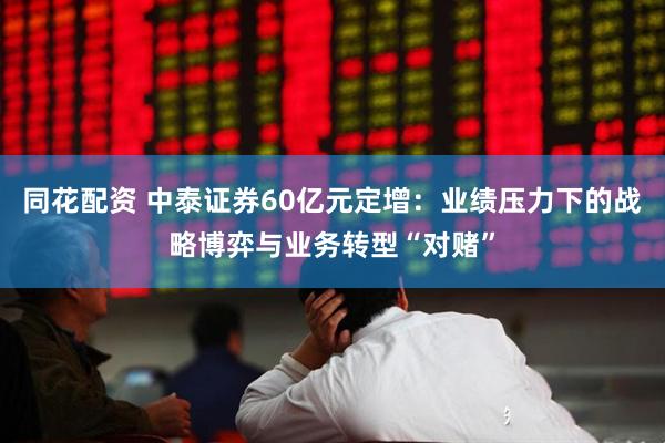 同花配资 中泰证券60亿元定增：业绩压力下的战略博弈与业务转型“对赌”