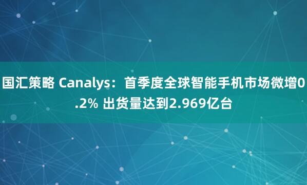 国汇策略 Canalys：首季度全球智能手机市场微增0.2% 出货量达到2.969亿台