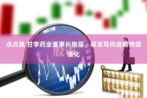 点点赢 甘李药业董事长换届，研发导向战略持续强化