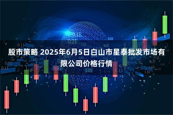 股市策略 2025年6月5日白山市星泰批发市场有限公司价格行情