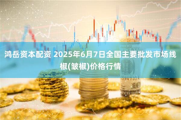 鸿岳资本配资 2025年6月7日全国主要批发市场线椒(皱椒)价格行情
