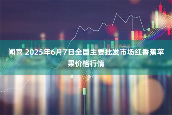 闻喜 2025年6月7日全国主要批发市场红香蕉苹果价格行情