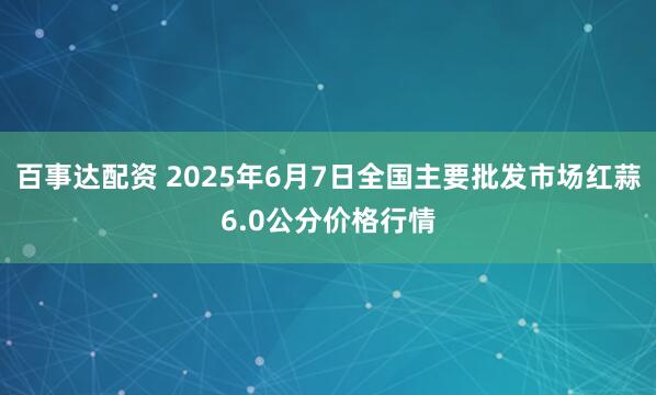 百事达配资 2025年6月7日全国主要批发市场红蒜6.0公分价格行情