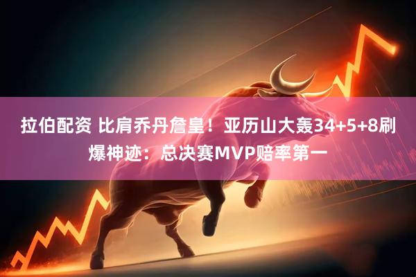 拉伯配资 比肩乔丹詹皇！亚历山大轰34+5+8刷爆神迹：总决赛MVP赔率第一