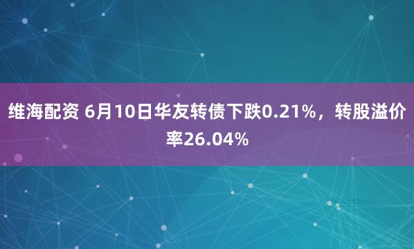 维海配资 6月10日华友转债下跌0.21%，转股溢价率26.04%