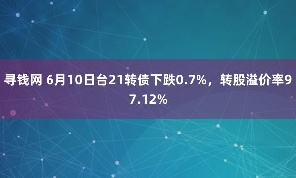 寻钱网 6月10日台21转债下跌0.7%，转股溢价率97.12%