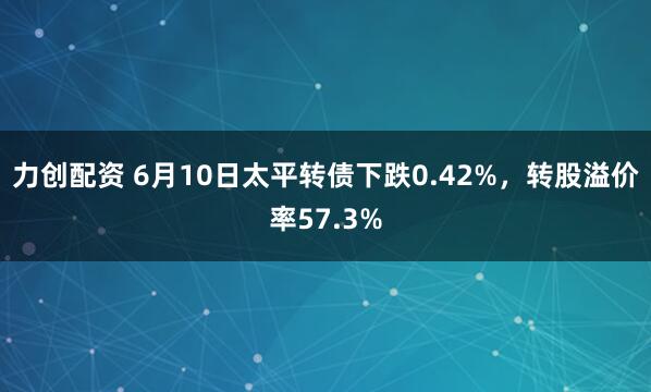 力创配资 6月10日太平转债下跌0.42%，转股溢价率57.3%