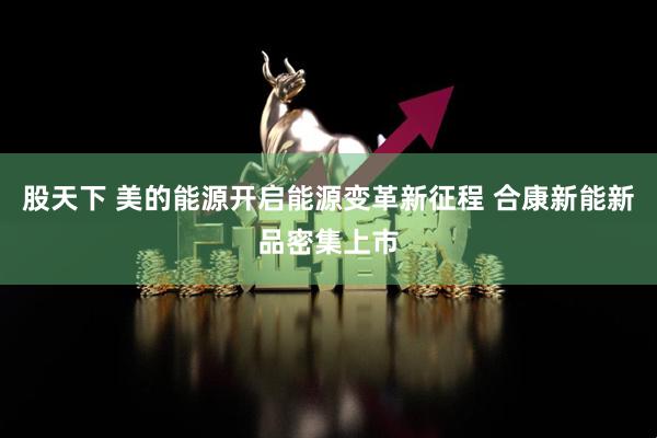 股天下 美的能源开启能源变革新征程 合康新能新品密集上市