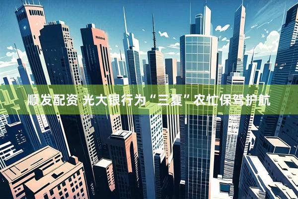 顺发配资 光大银行为“三夏”农忙保驾护航