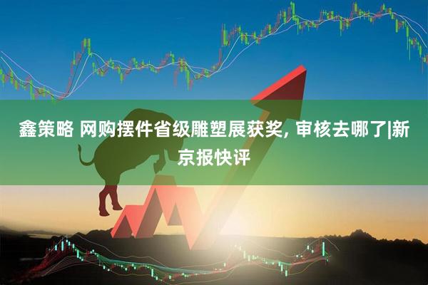 鑫策略 网购摆件省级雕塑展获奖, 审核去哪了|新京报快评