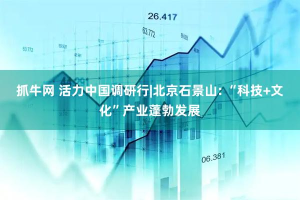 抓牛网 活力中国调研行|北京石景山: “科技+文化”产业蓬勃发展