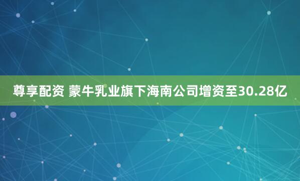 尊享配资 蒙牛乳业旗下海南公司增资至30.28亿