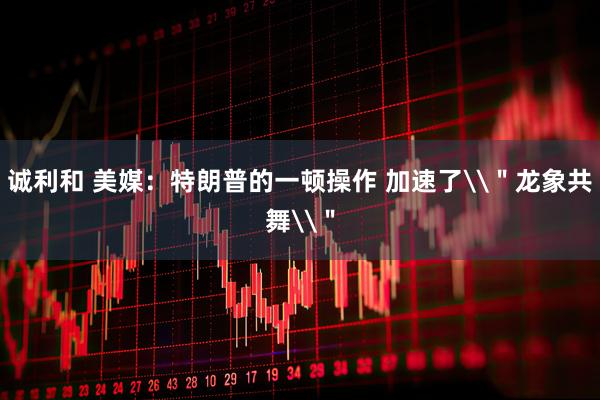 诚利和 美媒：特朗普的一顿操作 加速了\＂龙象共舞\＂
