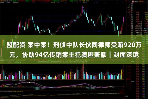 盟配资 案中案！刑侦中队长伙同律师受贿920万元，协助94亿传销案主犯藏匿赃款｜封面深镜