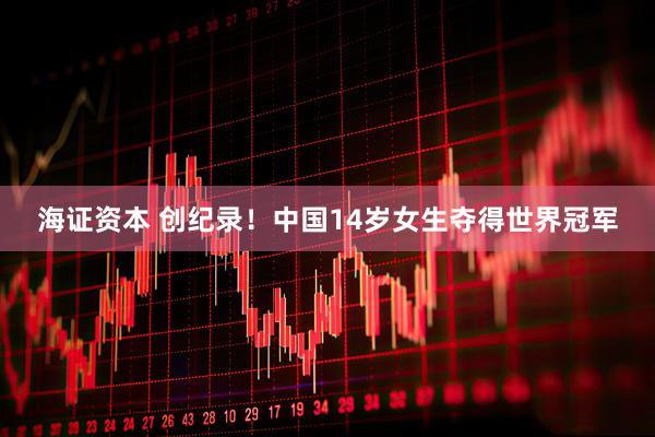 海证资本 创纪录！中国14岁女生夺得世界冠军