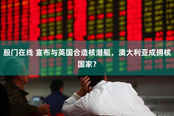 股门在线 宣布与英国合造核潜艇，澳大利亚成拥核国家？