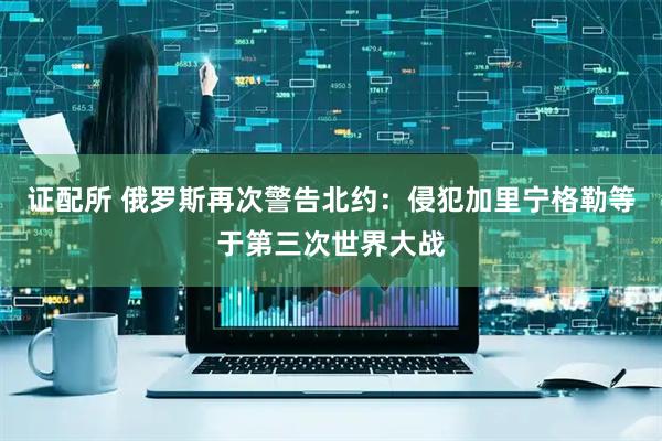 证配所 俄罗斯再次警告北约：侵犯加里宁格勒等于第三次世界大战