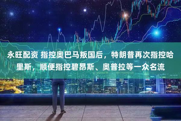 永旺配资 指控奥巴马叛国后，特朗普再次指控哈里斯，顺便指控碧昂斯、奥普拉等一众名流