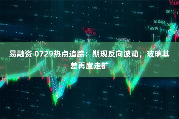 易融资 0729热点追踪：期现反向波动，玻璃基差再度走扩