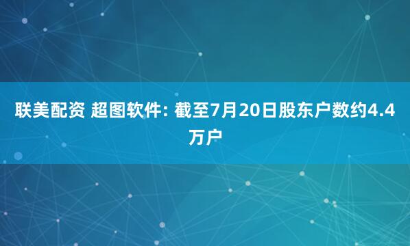 联美配资 超图软件: 截至7月20日股东户数约4.4万户