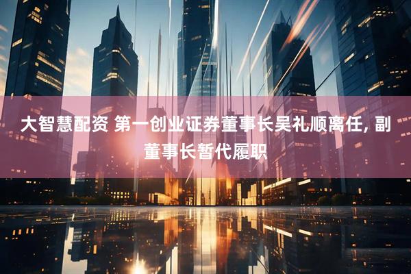 大智慧配资 第一创业证券董事长吴礼顺离任, 副董事长暂代履职