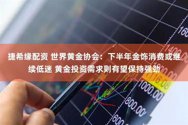 捷希缘配资 世界黄金协会：下半年金饰消费或继续低迷 黄金投资需求则有望保持强劲