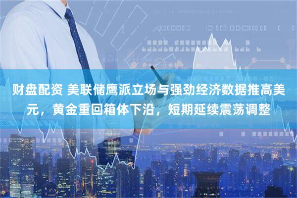 财盘配资 美联储鹰派立场与强劲经济数据推高美元，黄金重回箱体下沿，短期延续震荡调整