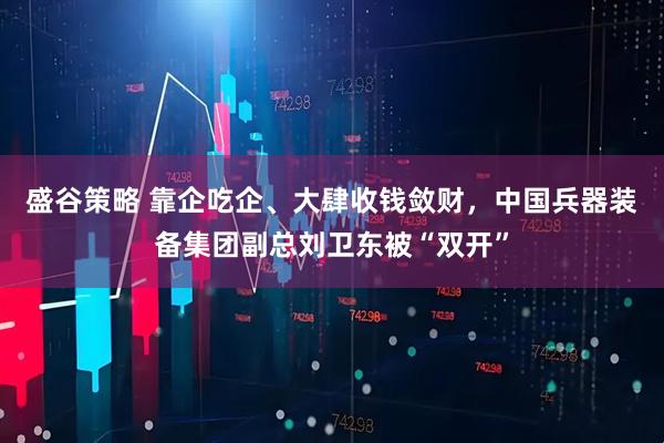 盛谷策略 靠企吃企、大肆收钱敛财，中国兵器装备集团副总刘卫东被“双开”