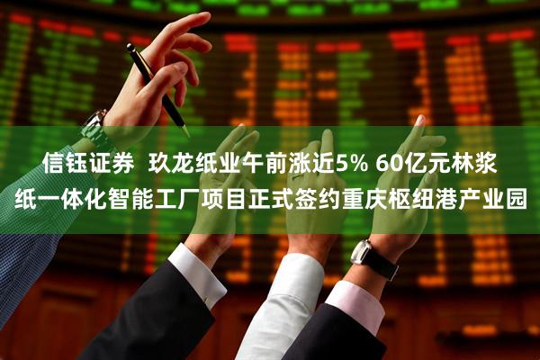 信钰证券  玖龙纸业午前涨近5% 60亿元林浆纸一体化智能工厂项目正式签约重庆枢纽港产业园