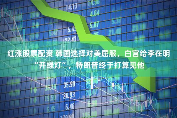 红涨股票配资 韩国选择对美屈服，白宫给李在明“开绿灯”，特朗普终于打算见他