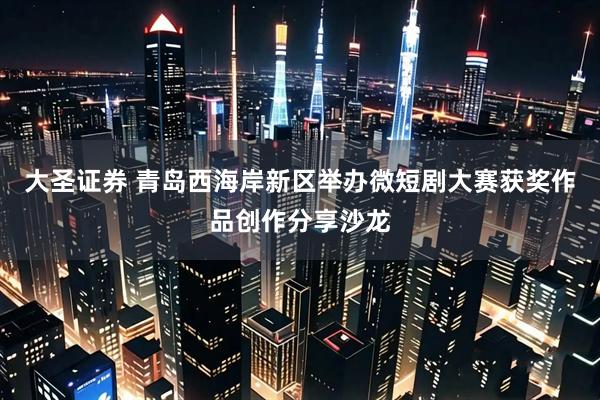 大圣证券 青岛西海岸新区举办微短剧大赛获奖作品创作分享沙龙