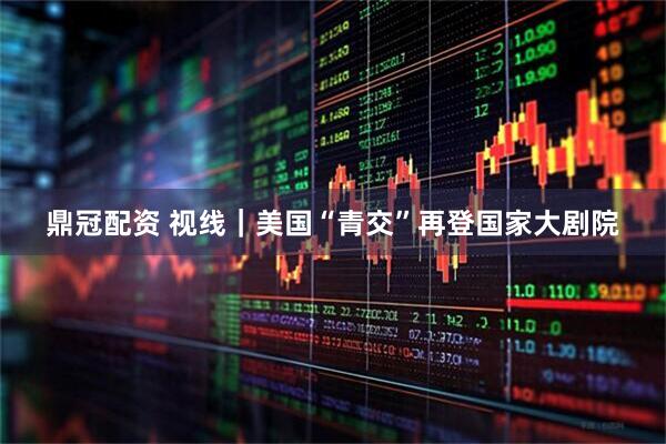 鼎冠配资 视线｜美国“青交”再登国家大剧院