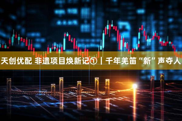 天创优配 非遗项目焕新记①｜千年羌笛“新”声夺人