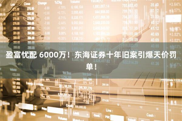 盈富忧配 6000万！东海证券十年旧案引爆天价罚单！
