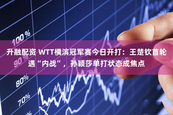 升融配资 WTT横滨冠军赛今日开打：王楚钦首轮遇“内战”，孙颖莎单打状态成焦点