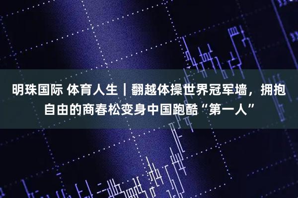 明珠国际 体育人生｜翻越体操世界冠军墙，拥抱自由的商春松变身中国跑酷“第一人”
