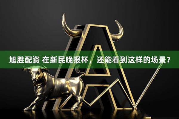 旭胜配资 在新民晚报杯，还能看到这样的场景？
