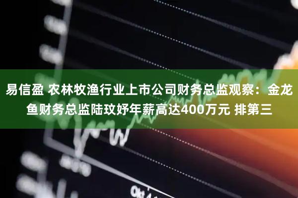 易信盈 农林牧渔行业上市公司财务总监观察：金龙鱼财务总监陆玟妤年薪高达400万元 排第三