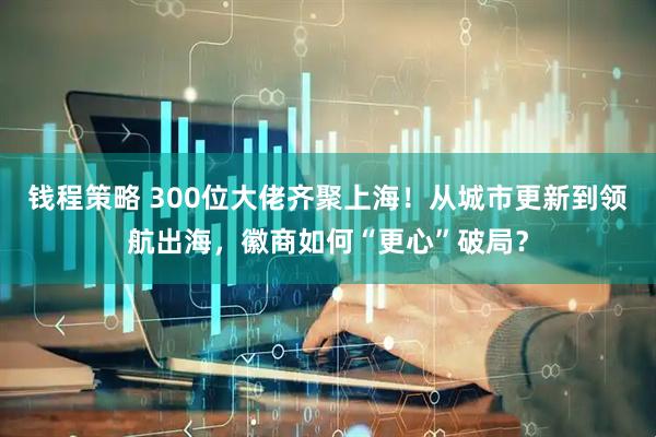 钱程策略 300位大佬齐聚上海！从城市更新到领航出海，徽商如何“更心”破局？
