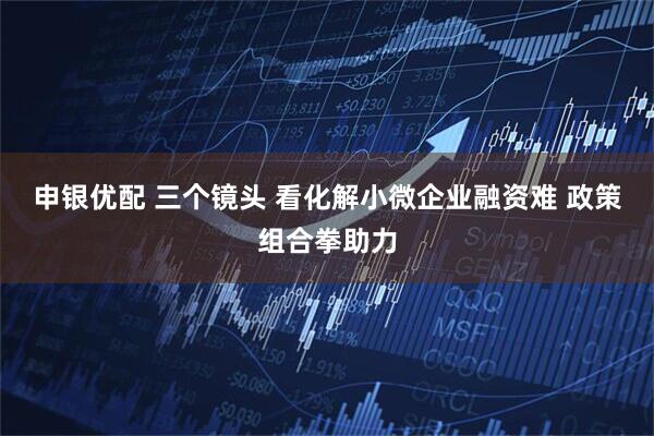 申银优配 三个镜头 看化解小微企业融资难 政策组合拳助力