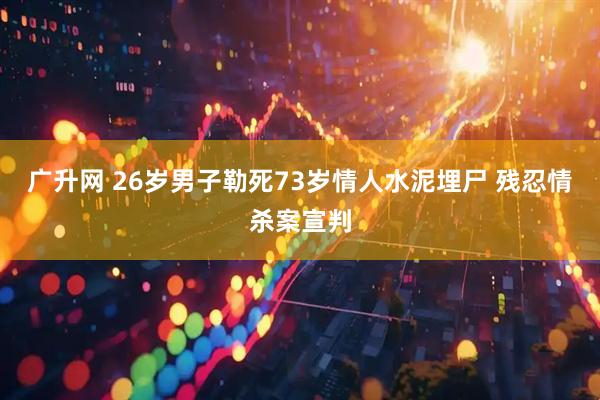 广升网 26岁男子勒死73岁情人水泥埋尸 残忍情杀案宣判