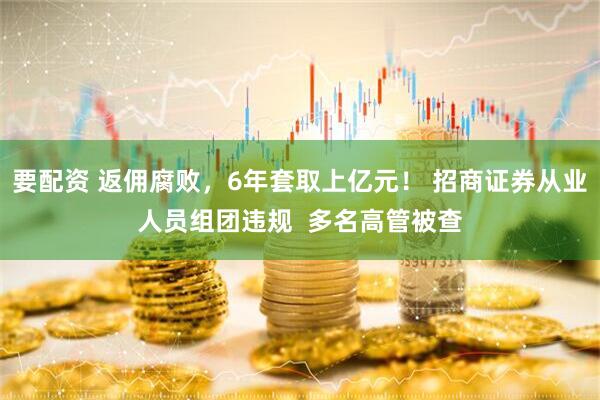 要配资 返佣腐败，6年套取上亿元！ 招商证券从业人员组团违规  多名高管被查