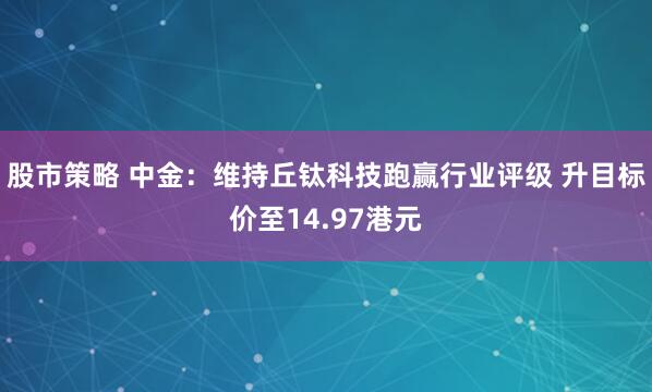 股市策略 中金：维持丘钛科技跑赢行业评级 升目标价至14.97港元