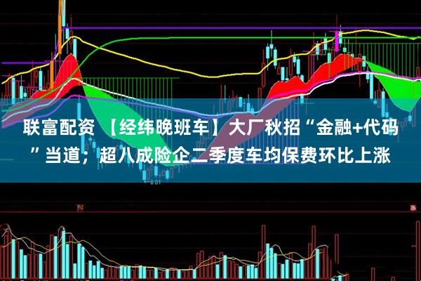 联富配资 【经纬晚班车】大厂秋招“金融+代码”当道；超八成险企二季度车均保费环比上涨