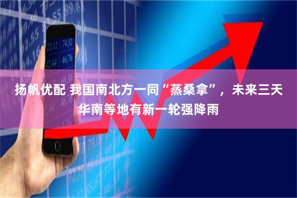 扬帆优配 我国南北方一同“蒸桑拿”，未来三天华南等地有新一轮强降雨